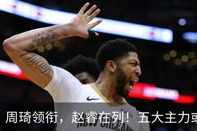 周琦领衔，赵睿在列！五大主力或驰援男篮，CBA得分王令人惋惜